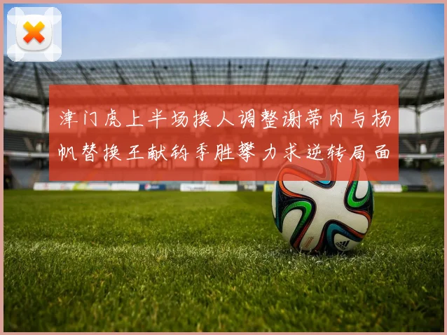 津门虎上半场换人调整谢蒂内与杨帆替换王献钧季胜攀力求逆转局面