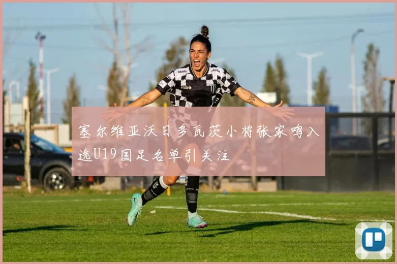 塞尔维亚沃日多瓦茨小将张家鸣入选U19国足名单引关注