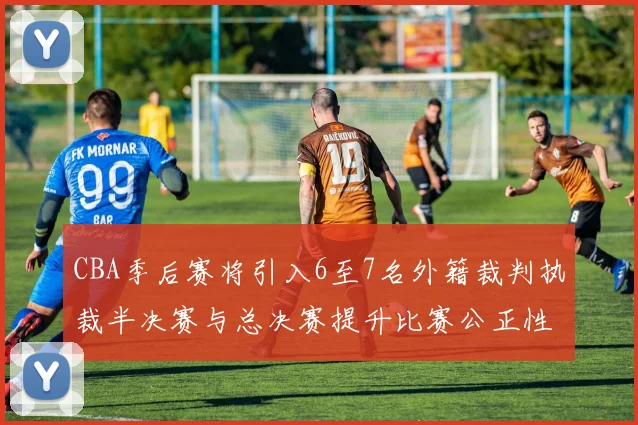CBA季后赛将引入6至7名外籍裁判执裁半决赛与总决赛提升比赛公正性