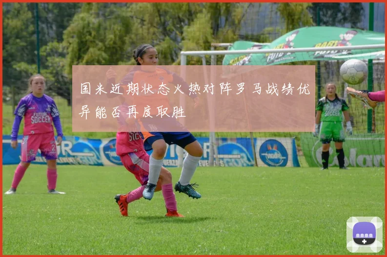 国米近期状态火热对阵罗马战绩优异能否再度取胜