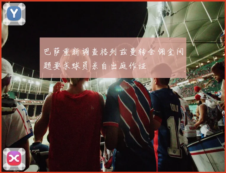巴萨重新调查格列兹曼转会佣金问题要求球员亲自出庭作证