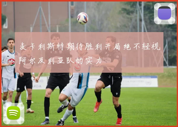 麦卡利斯特期待胜利开局绝不轻视阿尔及利亚队的实力