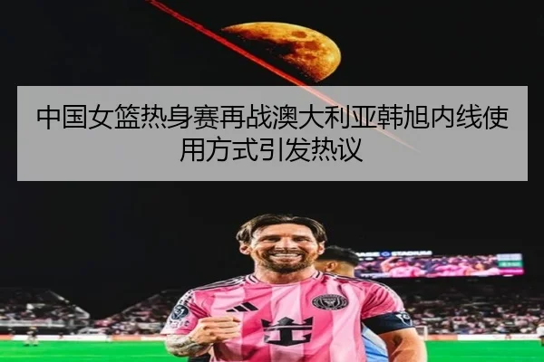中国女篮热身赛再战澳大利亚韩旭内线使用方式引发热议
